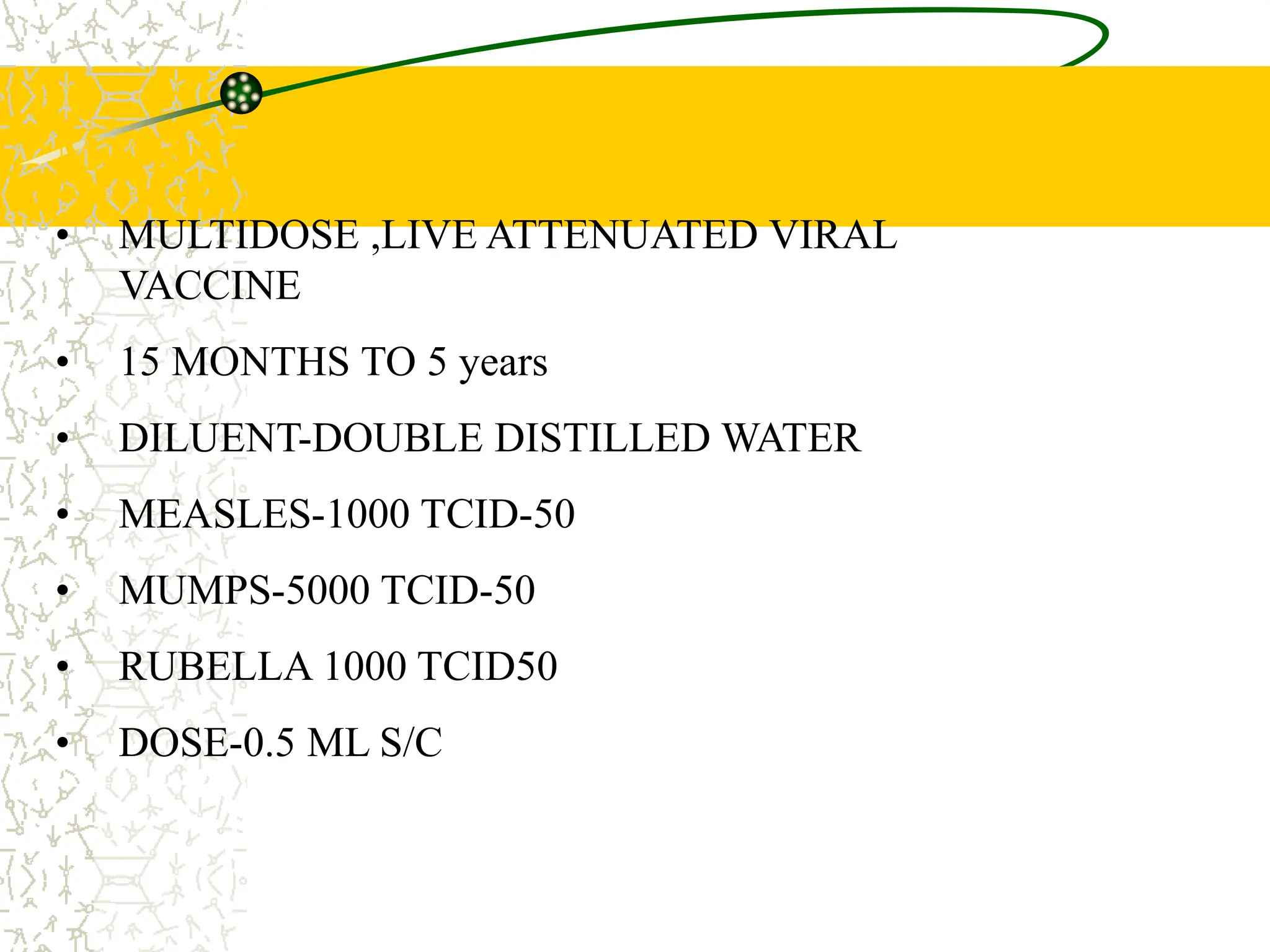 MMR
• MULTIDOSE ,LIVE ATTENUATED VIRAL
VACCINE
• 15 MONTHS TO 5 years
• DILUENT-DOUBLE DISTILLED WATER
• MEASLES-1000 TCID-50
• MUMPS-5000 TCID-50
• RUBELLA 1000 TCID50
• DOSE-0.5 ML S/C
 
