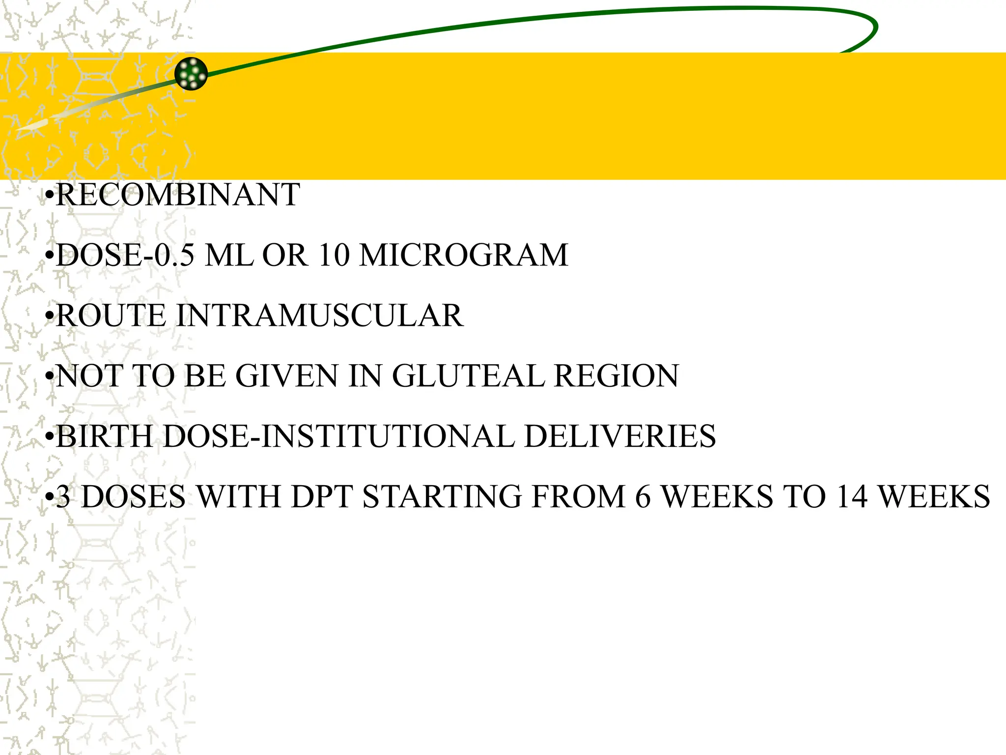 HEPATITIS B
•RECOMBINANT
•DOSE-0.5 ML OR 10 MICROGRAM
•ROUTE INTRAMUSCULAR
•NOT TO BE GIVEN IN GLUTEAL REGION
•BIRTH DOSE-INSTITUTIONAL DELIVERIES
•3 DOSES WITH DPT STARTING FROM 6 WEEKS TO 14 WEEKS
 