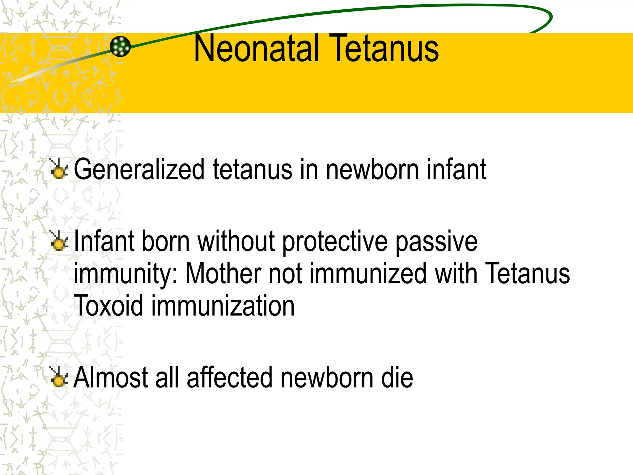 Neonatal Tetanus
Generalized tetanus in newborn infant
Infant born without protective passive
immunity: Mother not immunized with Tetanus
Toxoid immunization
Almost all affected newborn die
 