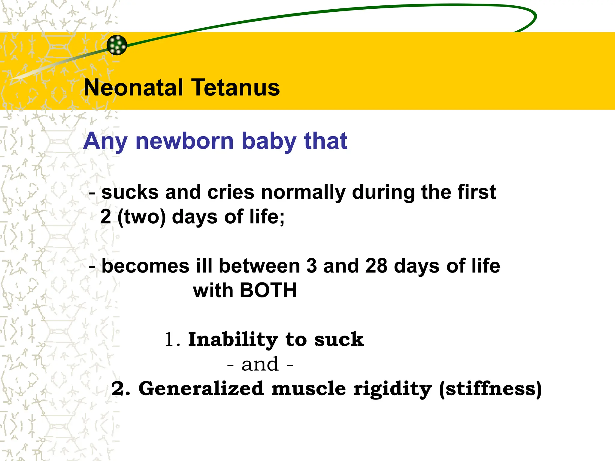 Neonatal Tetanus
Any newborn baby that
- sucks and cries normally during the first
2 (two) days of life;
- becomes ill between 3 and 28 days of life
with BOTH
1. Inability to suck
- and -
2. Generalized muscle rigidity (stiffness)
 