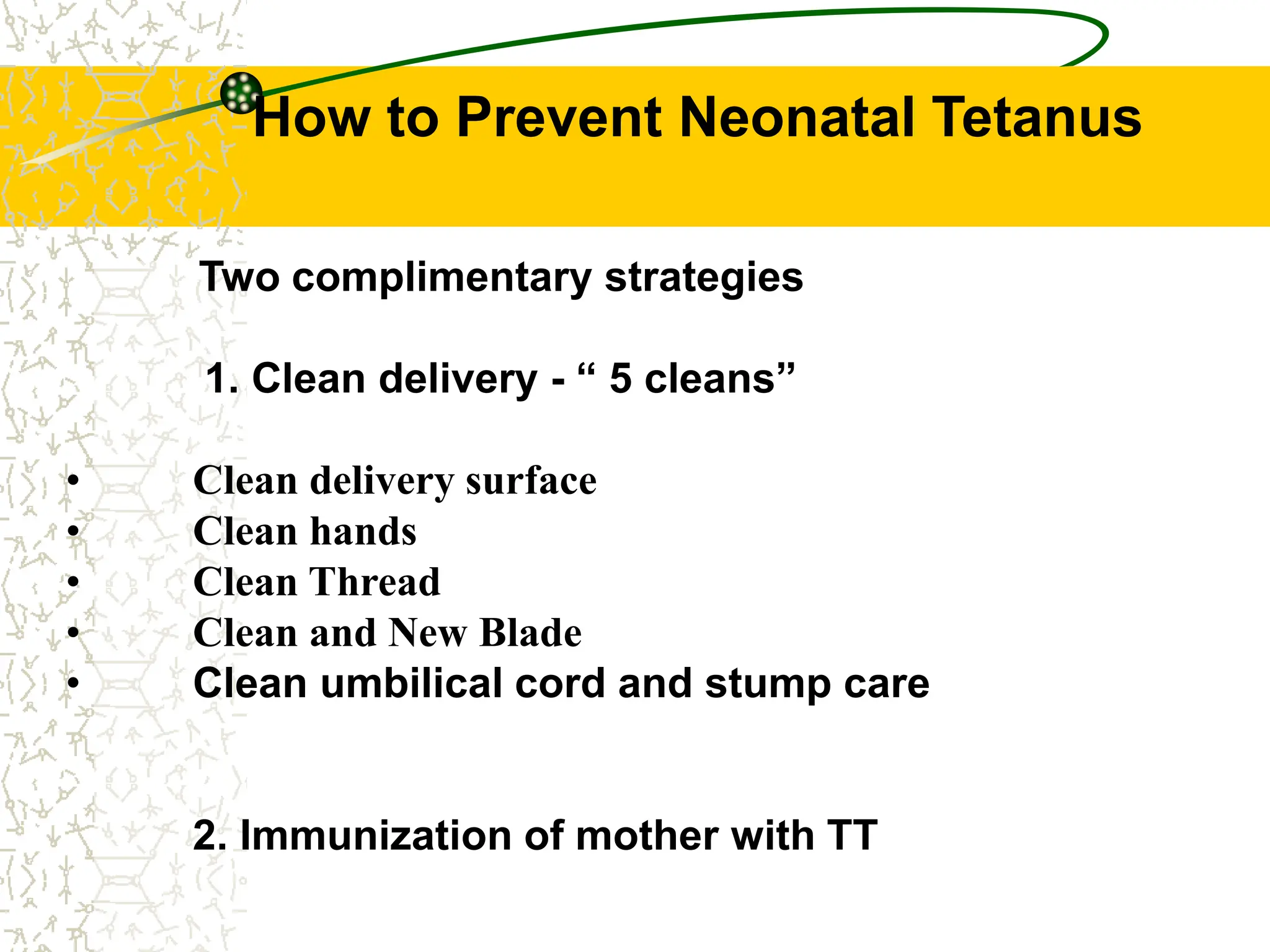 How to Prevent Neonatal Tetanus
Two complimentary strategies
1. Clean delivery - “ 5 cleans”
• Clean delivery surface
• Clean hands
• Clean Thread
• Clean and New Blade
• Clean umbilical cord and stump care
2. Immunization of mother with TT
 