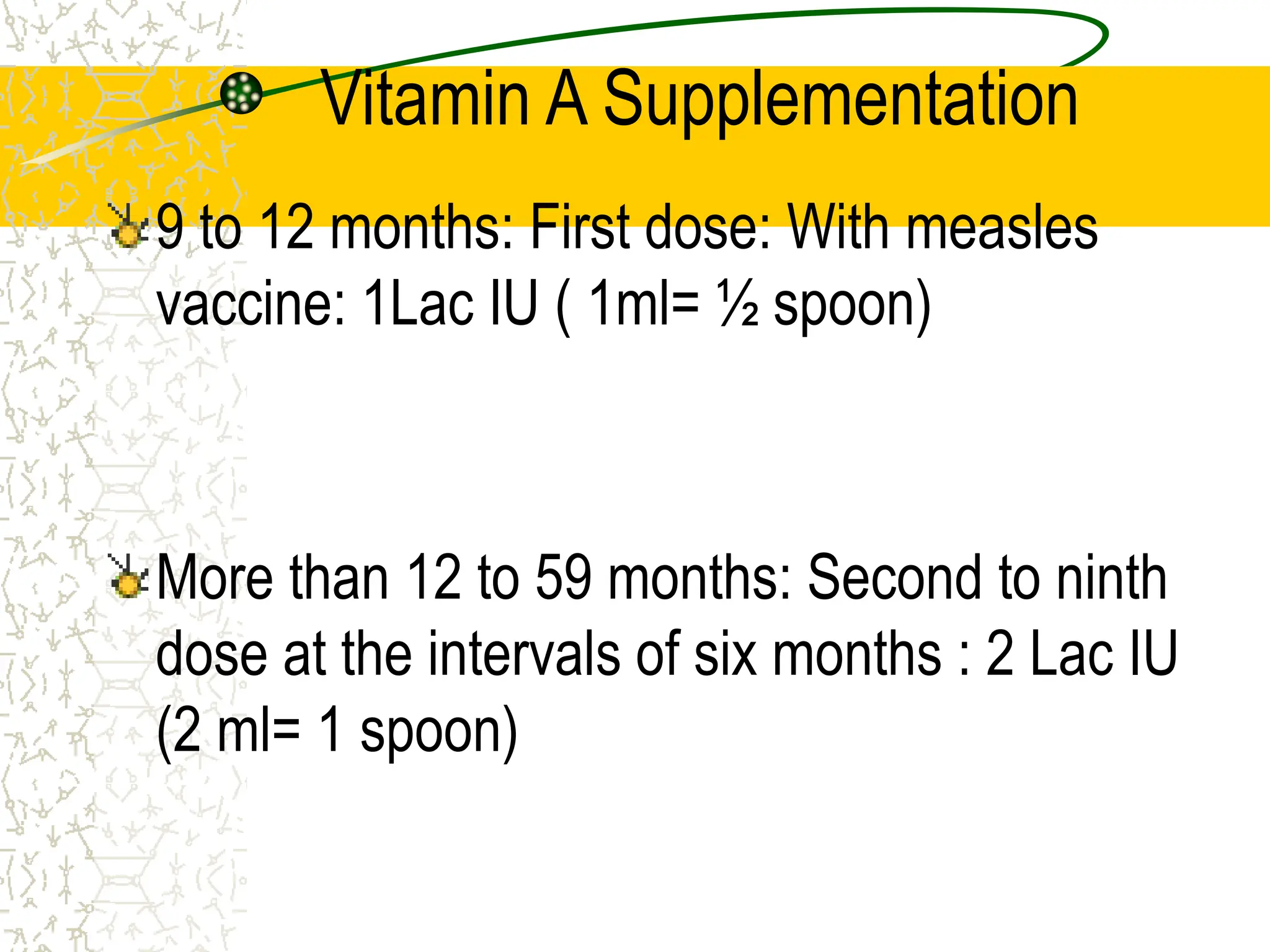 Vitamin A Supplementation
9 to 12 months: First dose: With measles
vaccine: 1Lac IU ( 1ml= ½ spoon)
More than 12 to 59 months: Second to ninth
dose at the intervals of six months : 2 Lac IU
(2 ml= 1 spoon)
 