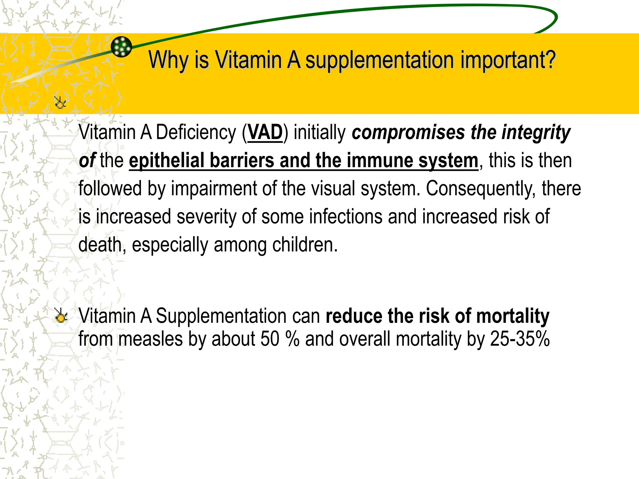Why is Vitamin A supplementation important?
Vitamin A Deficiency (VAD) initially compromises the integrity
of the epithelial barriers and the immune system, this is then
followed by impairment of the visual system. Consequently, there
is increased severity of some infections and increased risk of
death, especially among children.
Vitamin A Supplementation can reduce the risk of mortality
from measles by about 50 % and overall mortality by 25-35%
 