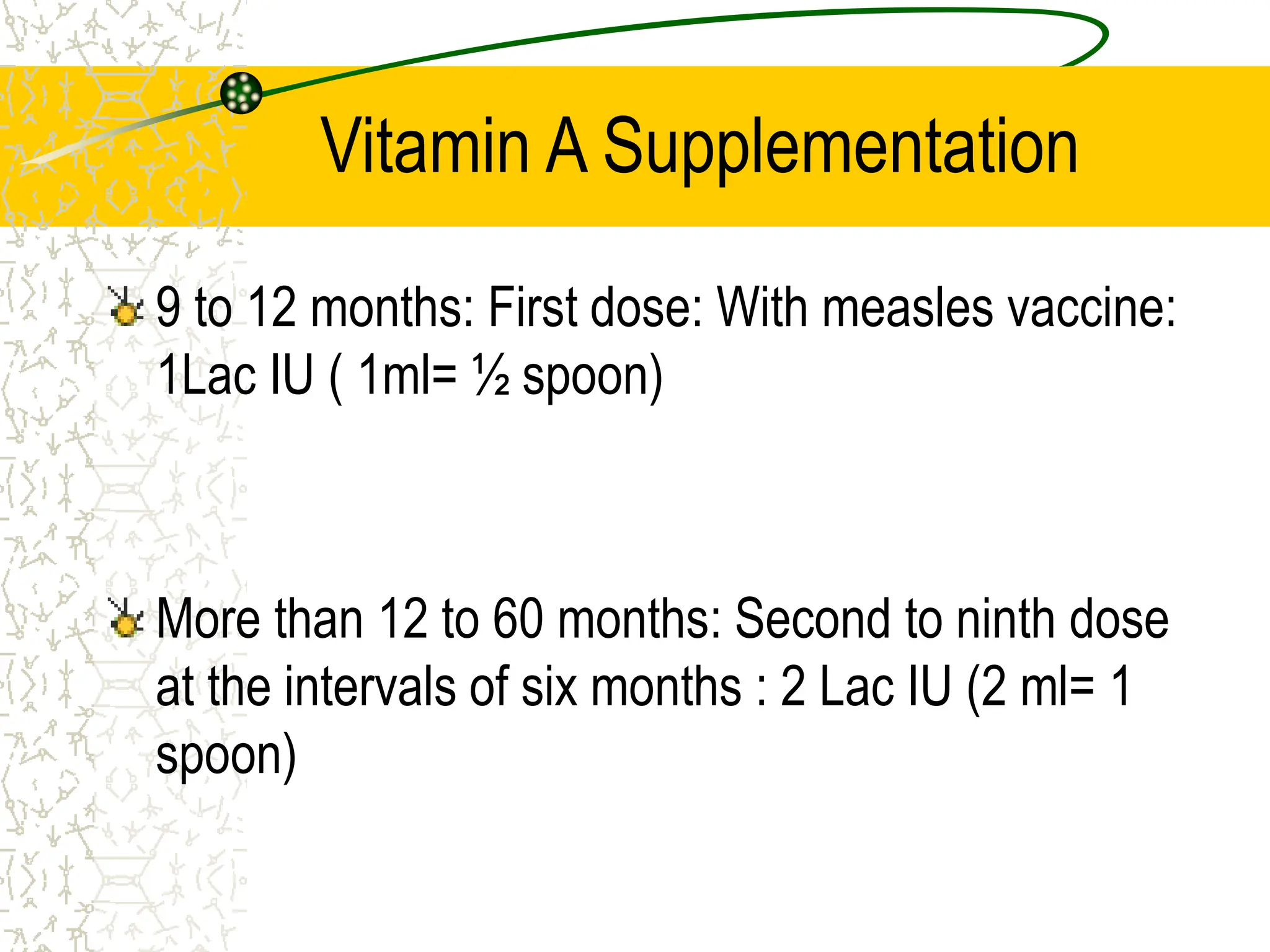 Vitamin A Supplementation
9 to 12 months: First dose: With measles vaccine:
1Lac IU ( 1ml= ½ spoon)
More than 12 to 60 months: Second to ninth dose
at the intervals of six months : 2 Lac IU (2 ml= 1
spoon)
 