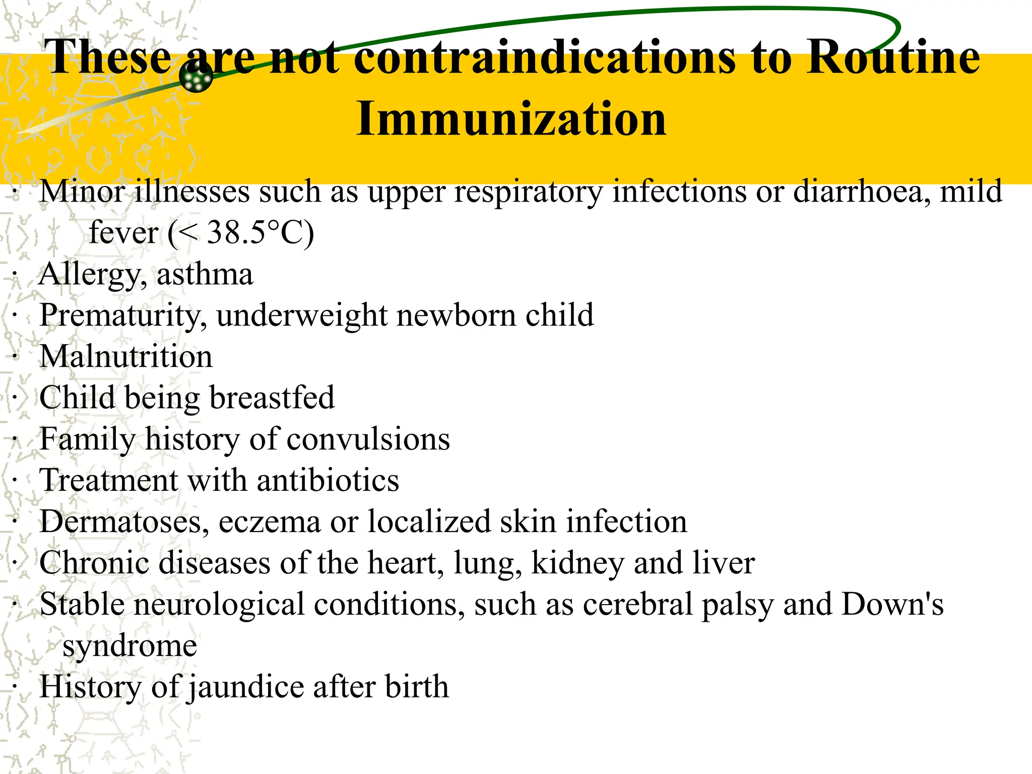 · Minor illnesses such as upper respiratory infections or diarrhoea, mild
fever (< 38.5°C)
· Allergy, asthma
· Prematurity, underweight newborn child
· Malnutrition
· Child being breastfed
· Family history of convulsions
· Treatment with antibiotics
· Dermatoses, eczema or localized skin infection
· Chronic diseases of the heart, lung, kidney and liver
· Stable neurological conditions, such as cerebral palsy and Down's
syndrome
· History of jaundice after birth
These are not contraindications to Routine
Immunization
 
