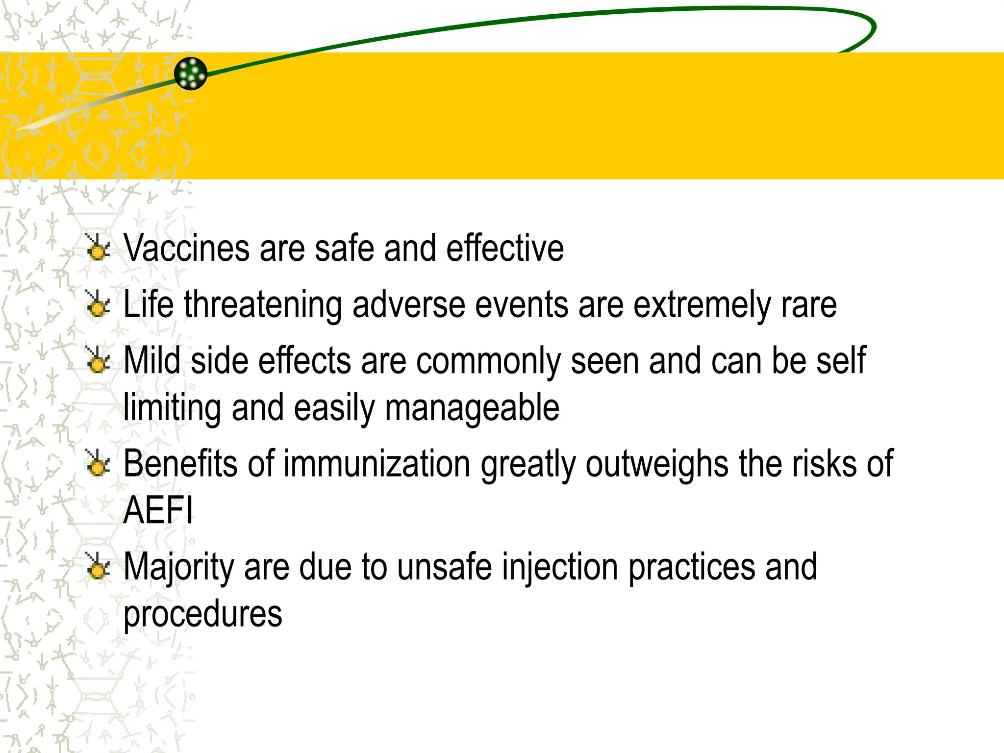 AEFI
Vaccines are safe and effective
Life threatening adverse events are extremely rare
Mild side effects are commonly seen and can be self
limiting and easily manageable
Benefits of immunization greatly outweighs the risks of
AEFI
Majority are due to unsafe injection practices and
procedures
 