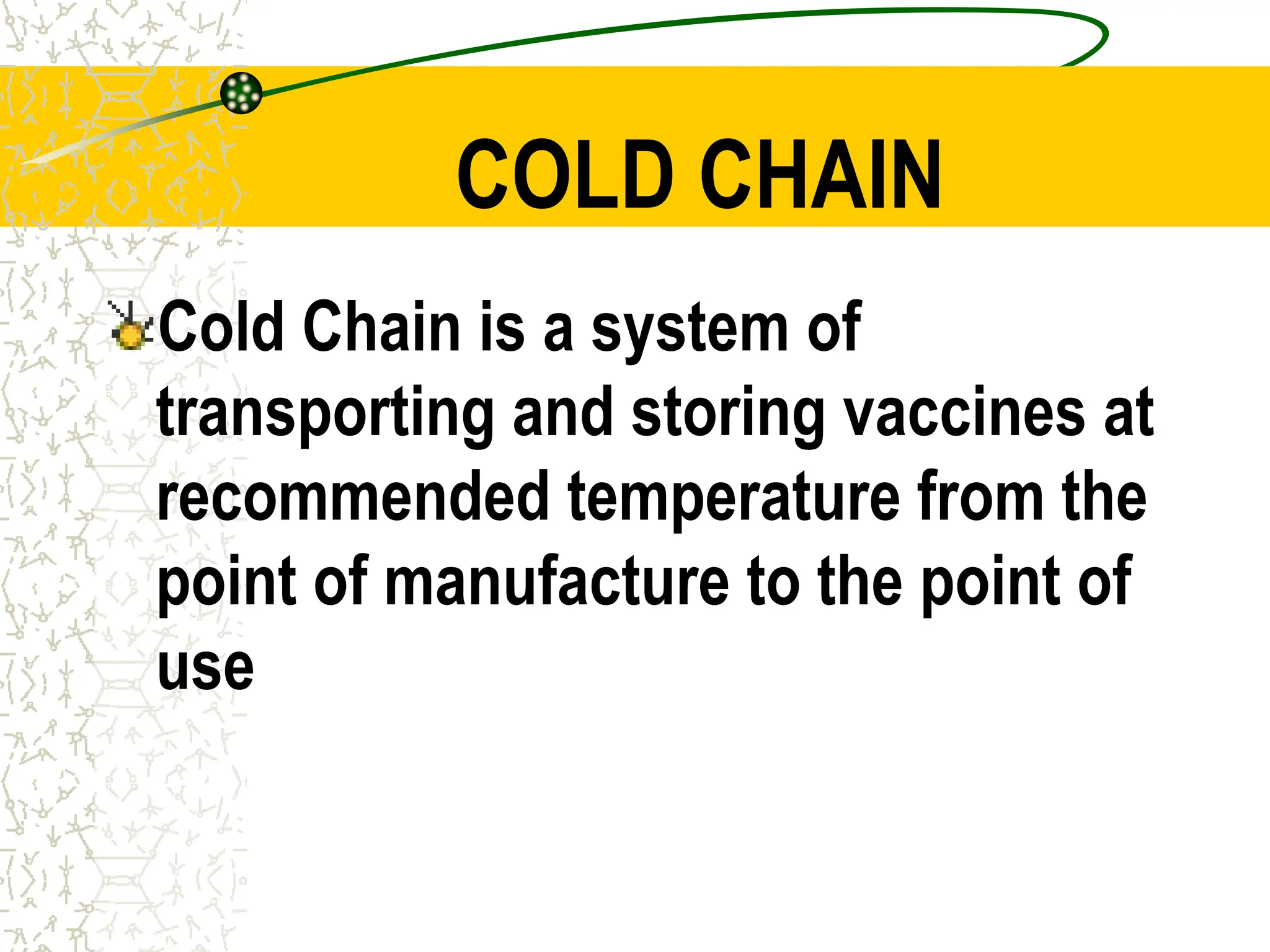 COLD CHAIN
Cold Chain is a system of
transporting and storing vaccines at
recommended temperature from the
point of manufacture to the point of
use
 