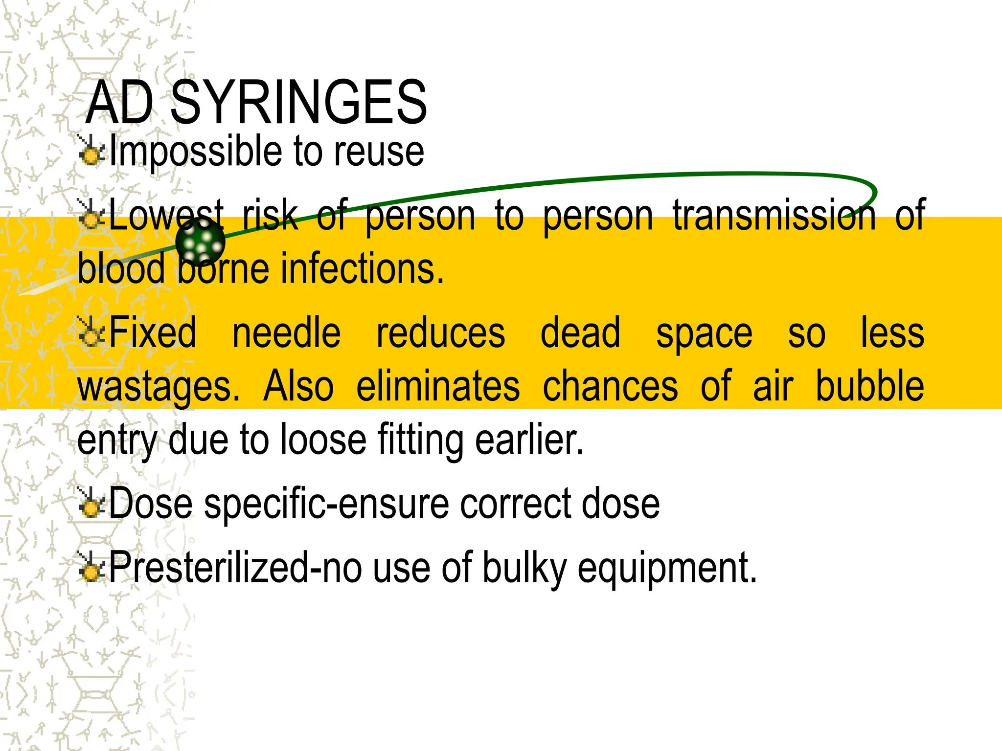 AD SYRINGES
Impossible to reuse
Lowest risk of person to person transmission of
blood borne infections.
Fixed needle reduces dead space so less
wastages. Also eliminates chances of air bubble
entry due to loose fitting earlier.
Dose specific-ensure correct dose
Presterilized-no use of bulky equipment.
 