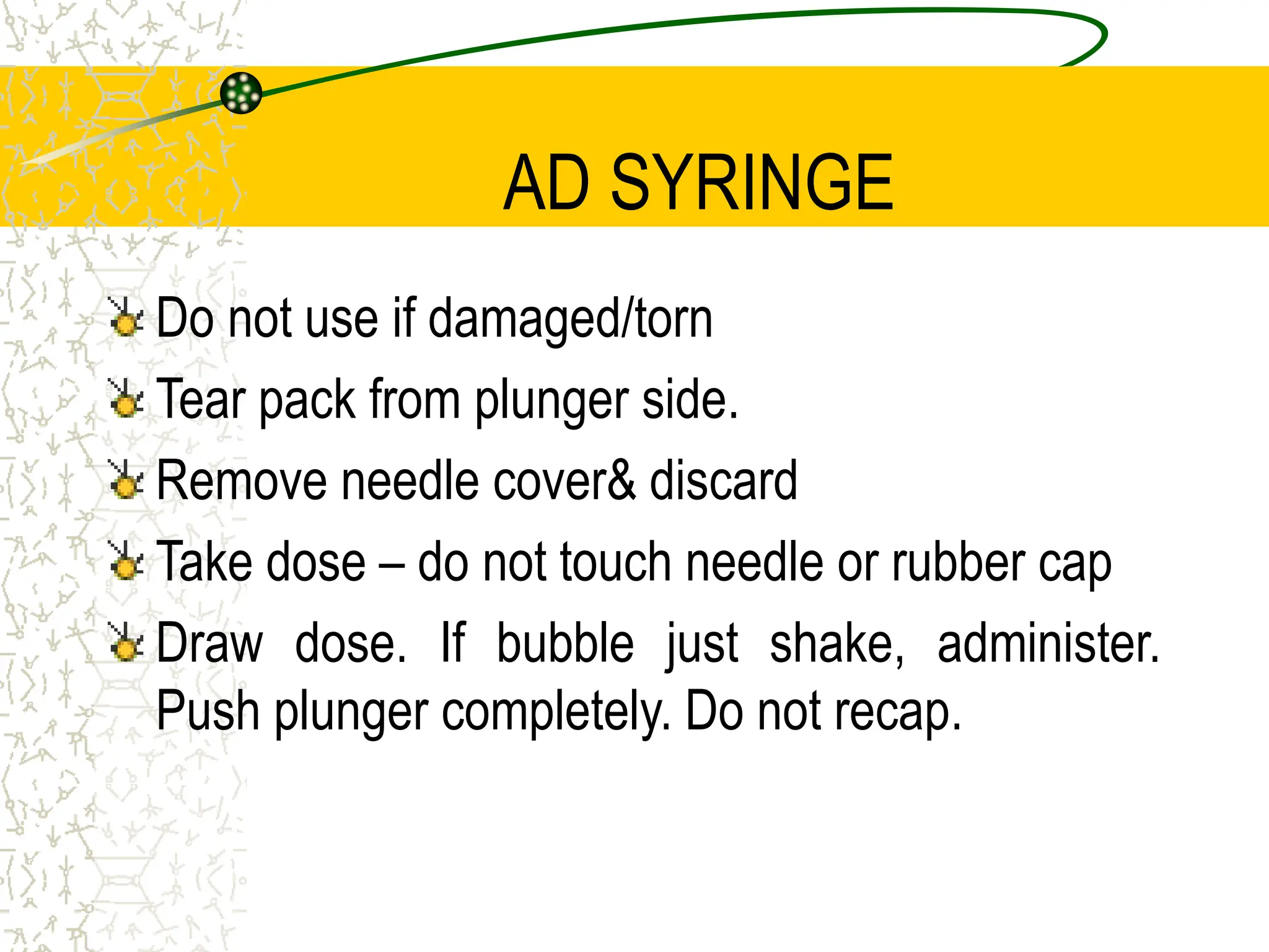 AD SYRINGE
Do not use if damaged/torn
Tear pack from plunger side.
Remove needle cover& discard
Take dose – do not touch needle or rubber cap
Draw dose. If bubble just shake, administer.
Push plunger completely. Do not recap.
 