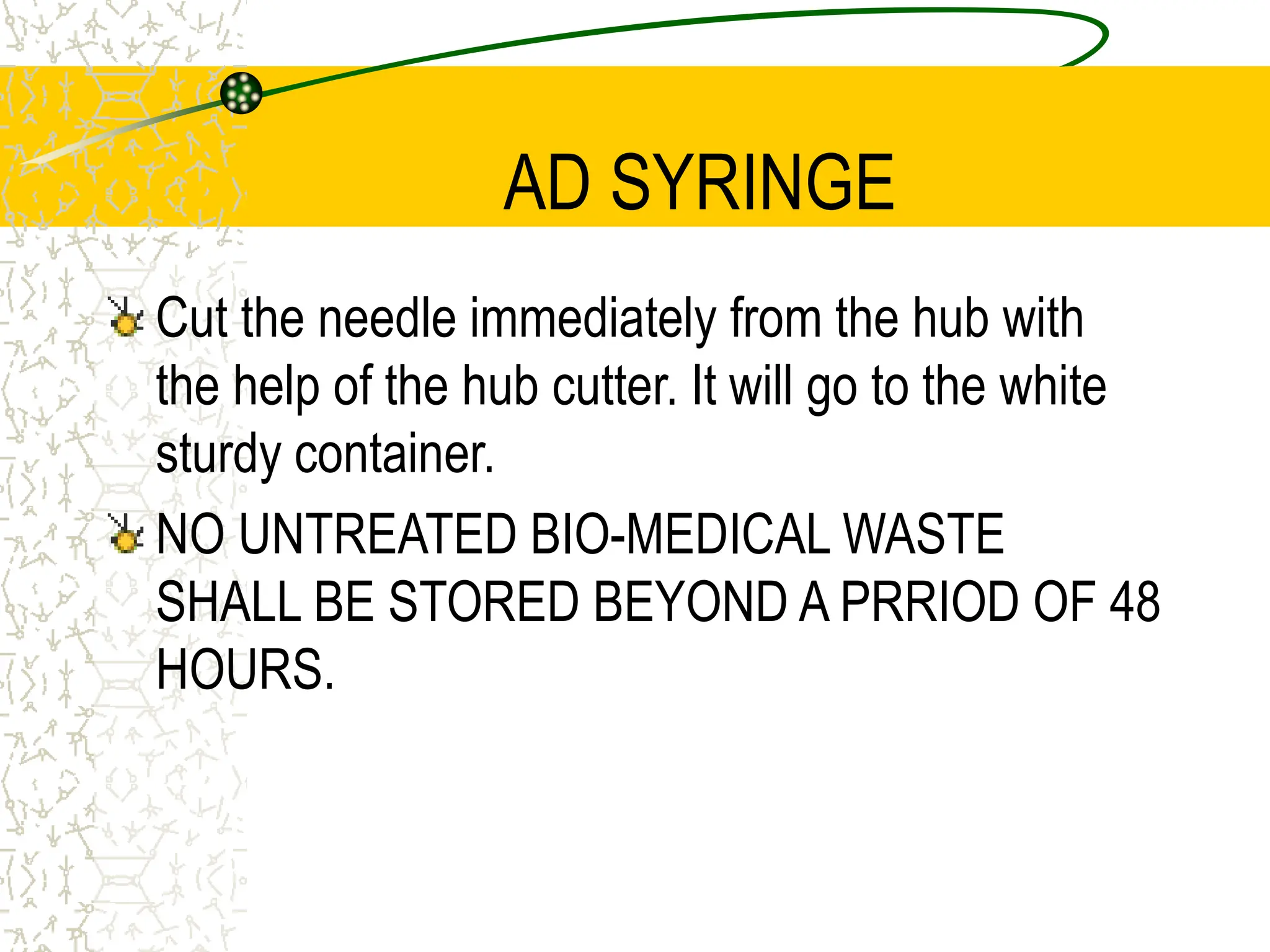 AD SYRINGE
Cut the needle immediately from the hub with
the help of the hub cutter. It will go to the white
sturdy container.
NO UNTREATED BIO-MEDICAL WASTE
SHALL BE STORED BEYOND A PRRIOD OF 48
HOURS.
 