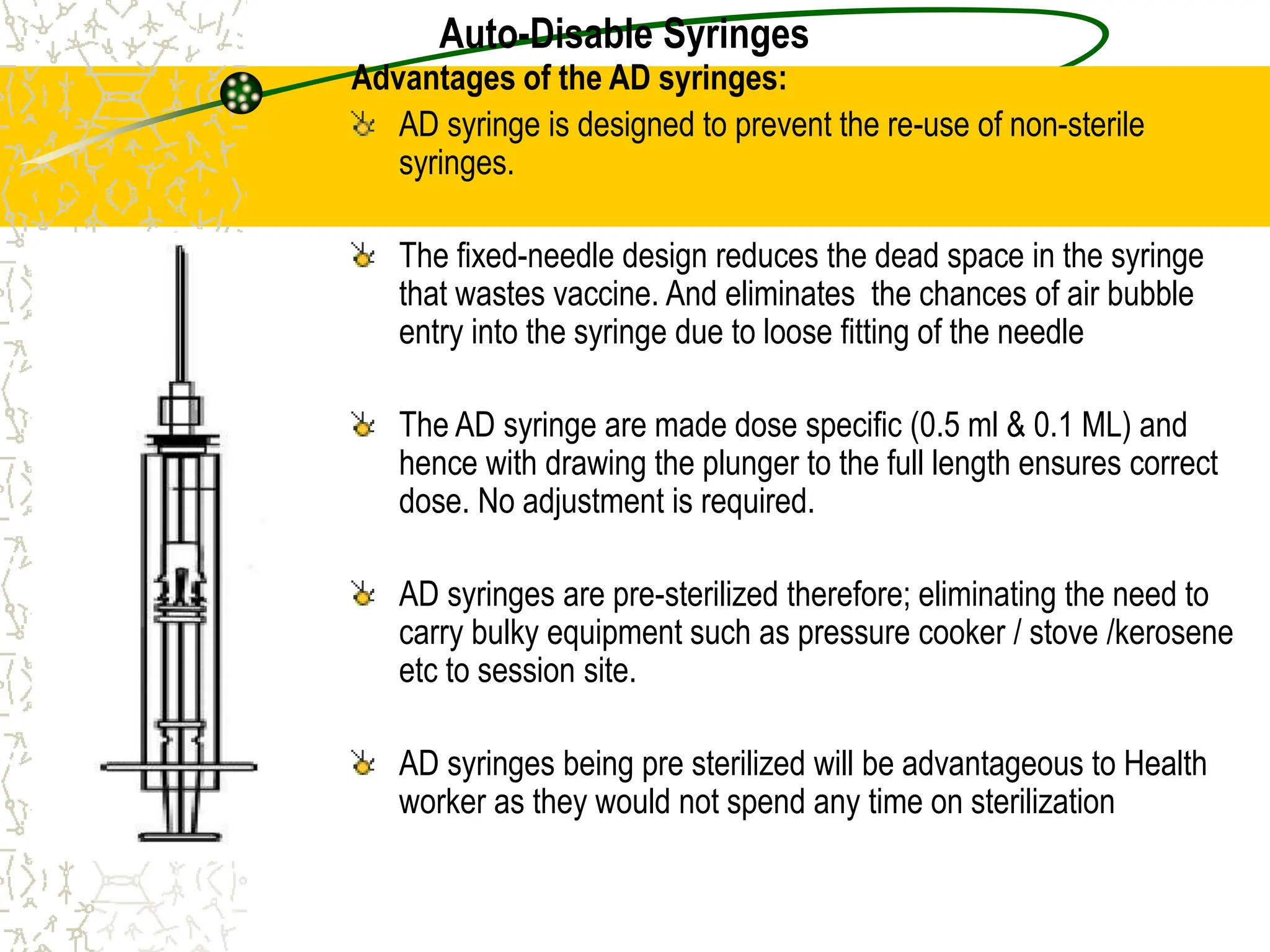 Auto-Disable Syringes
Advantages of the AD syringes:
AD syringe is designed to prevent the re-use of non-sterile
syringes.
The fixed-needle design reduces the dead space in the syringe
that wastes vaccine. And eliminates the chances of air bubble
entry into the syringe due to loose fitting of the needle
The AD syringe are made dose specific (0.5 ml & 0.1 ML) and
hence with drawing the plunger to the full length ensures correct
dose. No adjustment is required.
AD syringes are pre-sterilized therefore; eliminating the need to
carry bulky equipment such as pressure cooker / stove /kerosene
etc to session site.
AD syringes being pre sterilized will be advantageous to Health
worker as they would not spend any time on sterilization
 