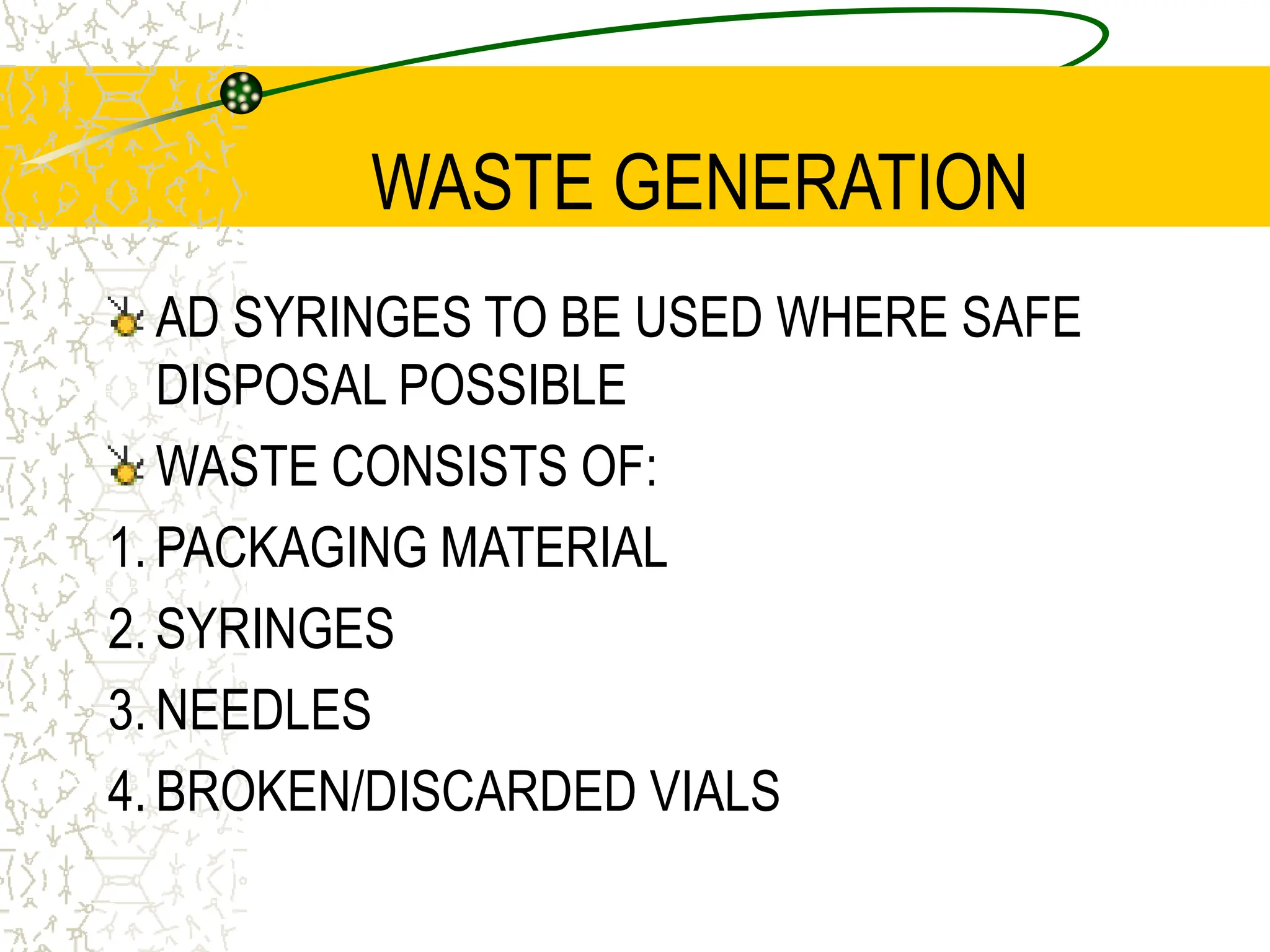WASTE GENERATION
AD SYRINGES TO BE USED WHERE SAFE
DISPOSAL POSSIBLE
WASTE CONSISTS OF:
1. PACKAGING MATERIAL
2. SYRINGES
3. NEEDLES
4. BROKEN/DISCARDED VIALS
 