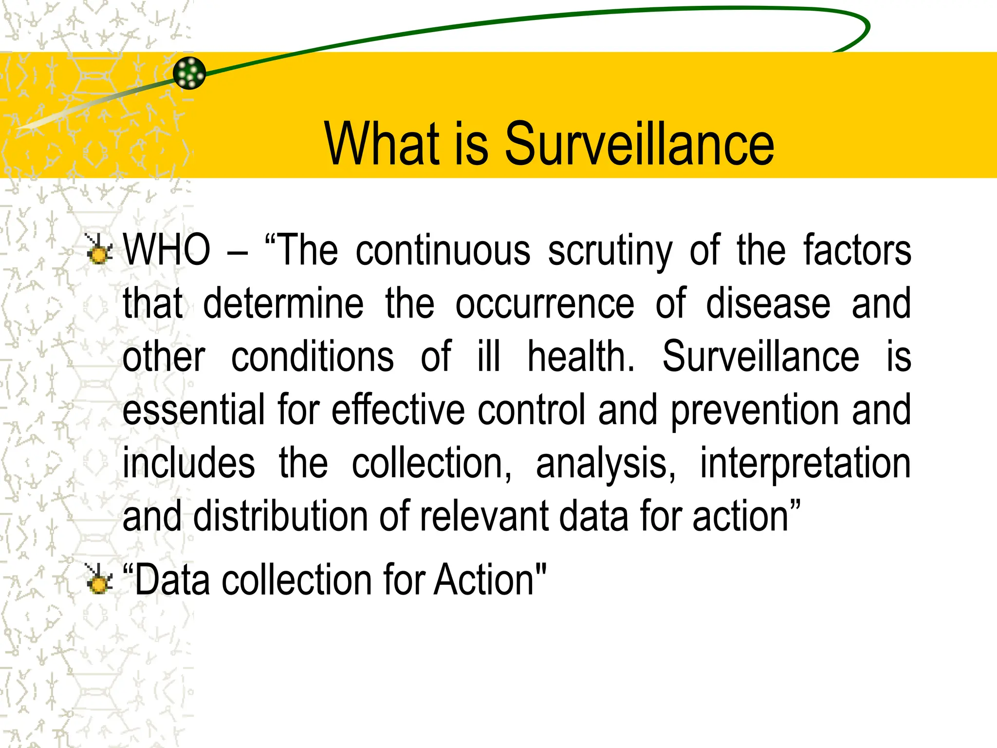 What is Surveillance
WHO – “The continuous scrutiny of the factors
that determine the occurrence of disease and
other conditions of ill health. Surveillance is
essential for effective control and prevention and
includes the collection, analysis, interpretation
and distribution of relevant data for action”
“Data collection for Action"
 