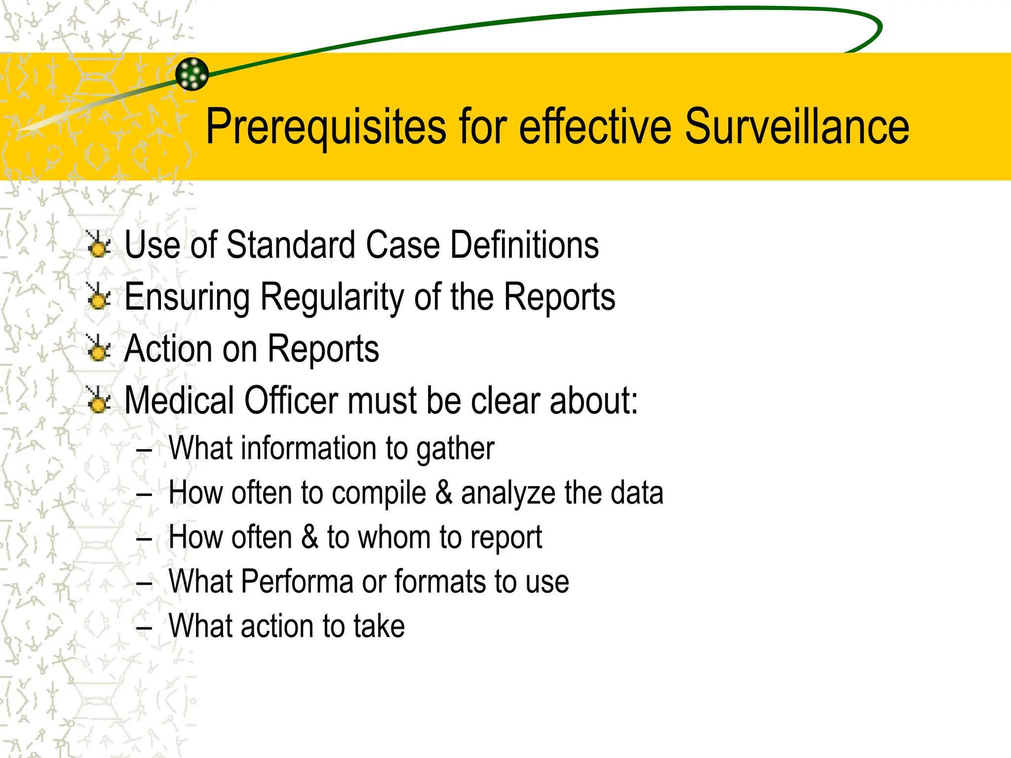 Prerequisites for effective Surveillance
Use of Standard Case Definitions
Ensuring Regularity of the Reports
Action on Reports
Medical Officer must be clear about:
– What information to gather
– How often to compile & analyze the data
– How often & to whom to report
– What Performa or formats to use
– What action to take
 