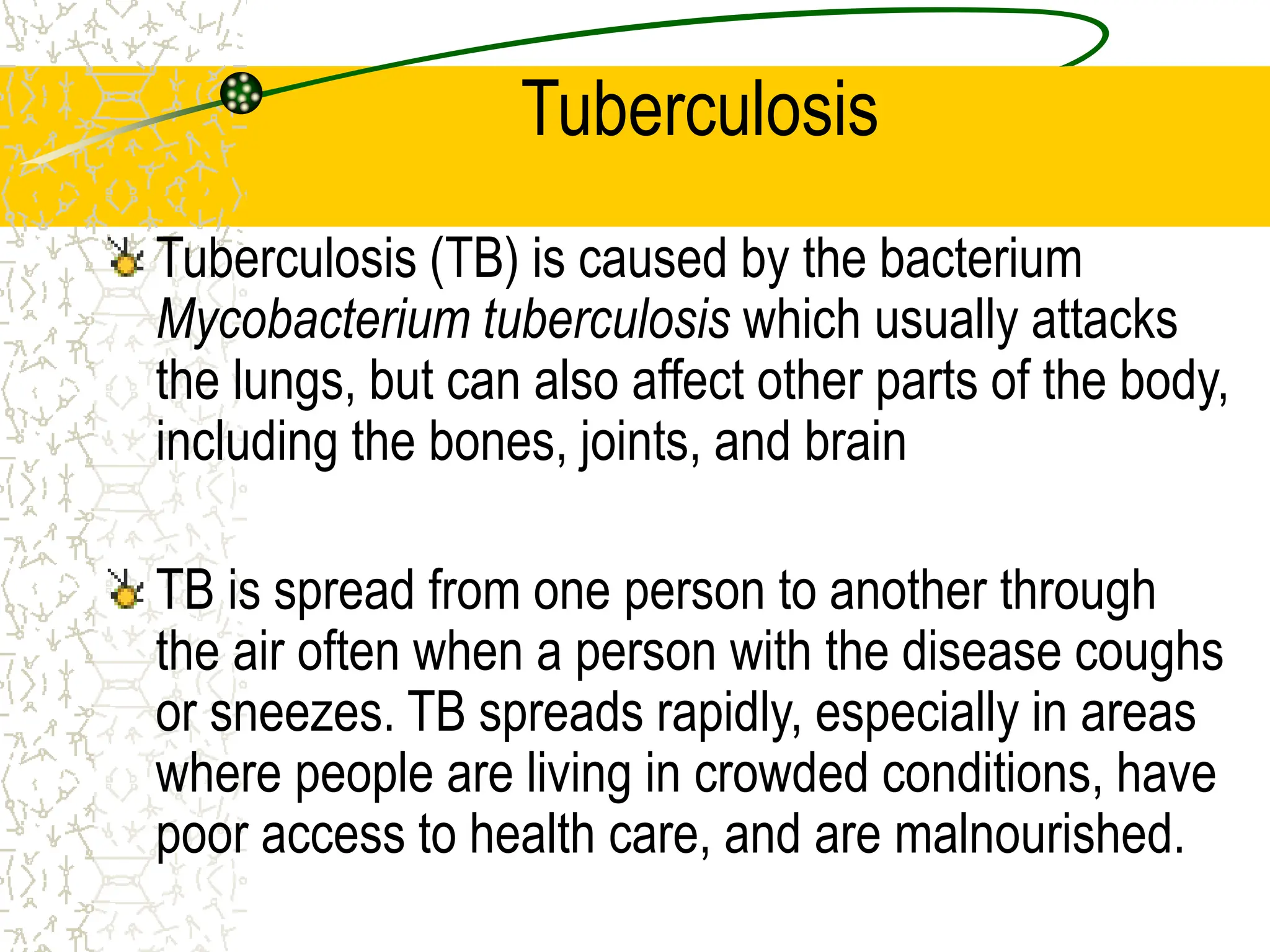 Tuberculosis
Tuberculosis (TB) is caused by the bacterium
Mycobacterium tuberculosis which usually attacks
the lungs, but can also affect other parts of the body,
including the bones, joints, and brain
TB is spread from one person to another through
the air often when a person with the disease coughs
or sneezes. TB spreads rapidly, especially in areas
where people are living in crowded conditions, have
poor access to health care, and are malnourished.
 