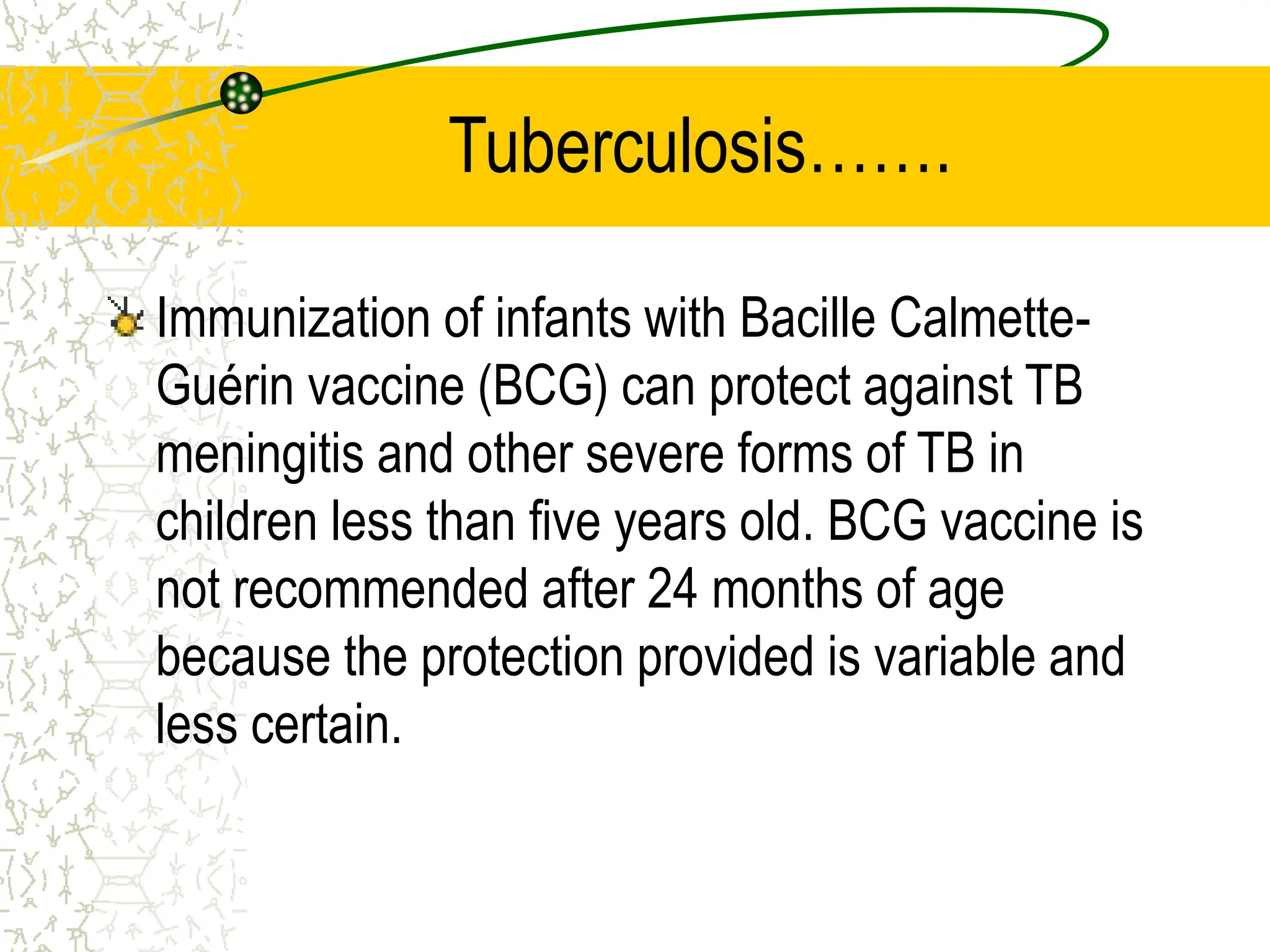 Tuberculosis…….
Immunization of infants with Bacille Calmette-
Guérin vaccine (BCG) can protect against TB
meningitis and other severe forms of TB in
children less than five years old. BCG vaccine is
not recommended after 24 months of age
because the protection provided is variable and
less certain.
 