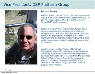 Vice President, DSP Platform Group
                        Karsten Jensen

                        Karsten Jensen (born in 1959) has been member of
                        GN Resound’s R&D management team since 2002.In
                        2004 he was appointed head of the then newly
                        formed DSP platform group.


                        Before joining GN Resound, Karsten Jensen had a
                        career as engineering manager for a IC design
                        service team in MIPS technologies and prior to that
                        position as engineering manager in a fabless
                        foundry/micro electronics company (DELTA). Before
                        these employments Karsten worked as system and
                        IC designer.


                        Karsten Jensen holds a Master of Electrical
                        Engineering (Micro Electronics) from the Technical
                        university of Denmark and a Graduate Diploma in
                        Business Administration (Finance) from the Business
                        School of Copenhagen. Prior to the university,
                        Karsten completed education as officer of the
                        reserve in the Danish army, a parallel career he
                        pursued until recently.

     1
           kje-
Friday, March 5, 2010
 