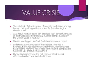 VALUE CRISIS
▶ There is lack of development of sound moral vision among
human being along with the scientific & technological
development
▶ As a result human being can produce such powerful means
of destruction like hydrogen & nuclear bombs & destroy
the whole world in no time
▶ Wealth worshipped as God, Pride has become a creed
▶ Selfishness is entrenched in the intellect, The ego is
flaunted,& desires become an adornment, righteousness
has become merely a figurehead in the world, compassion
has dried up, gratitude has waned,
▶ Hypocrisy has become the hall mark of life & love &
affection has become lustful afflictions
 