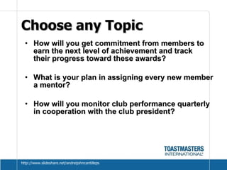 Choose any Topic  How will you get commitment from members to earn the next level of achievement and track  their progress toward these awards?  What is your plan in assigning every new member a mentor? How will you monitor club performance quarterly in cooperation with the club president? http://www.slideshare.net/andreijohncantilleps 