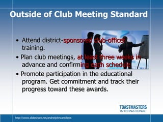 Attend district- sponsored club-officer  training. •  Plan club meetings,  at least three weeks in  advance and confirm ing each schedule  •  Promote participation in the educational program. Get commitment and track their progress toward these awards. Outside of Club Meeting Standard http://www.slideshare.net/andreijohncantilleps 