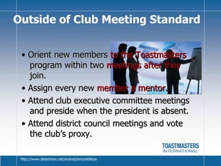 •  Orient new members  to the Toastmasters  program within two  meetings after they  join. •  Assign every new  member a mentor. •  Attend club executive committee meetings and preside when the president is absent. •  Attend district council meetings and vote the club’s proxy. Outside of Club Meeting Standard http://www.slideshare.net/andreijohncantilleps 