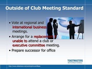 •  Vote at regional and  international business  meetings. •  Arrange for a  replacement if unable to  attend a club or  executive committee  meeting. •  Prepare successor for office Outside of Club Meeting Standard http://www.slideshare.net/andreijohncantilleps 