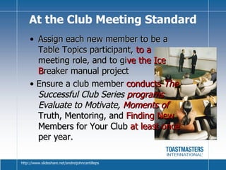 Assign each new member to be a Table Topics participant,  to a  meeting role, and to gi ve the Ice B reaker manual project •  Ensure a club member  conducts  The  Successful Club Series  programs  Evaluate to Motivate,  Moments of   Truth, Mentoring, and  Finding New  Members for Your Club  at least once  per year. At the Club Meeting Standard http://www.slideshare.net/andreijohncantilleps 