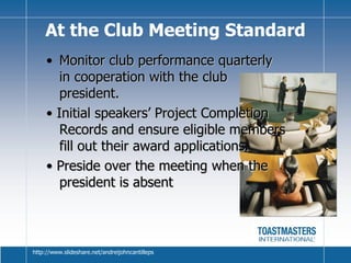 Monitor club performance quarterly in cooperation with the club president. •  Initial speakers’ Project Completion Records and ensure eligible members fill out their award applications. •  Preside over the meeting when the president is absent At the Club Meeting Standard http://www.slideshare.net/andreijohncantilleps 