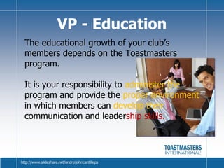 VP - Education The educational growth of your club’s members depends on the Toastmasters program.  It is your responsibility to  administer the  program and provide the  proper environment  in which members can  develop their  communication and leader ship skills. http://www.slideshare.net/andreijohncantilleps 