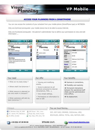 VP Mobile

                          ACCESS YOUR PLANNERS FROM A SMARTPHONE
                          ACCESS YOUR PLANNERS FROM A SMARTPHONE

 You can now access the contents of your schedule from your mobile phone (SmartPhone type) or NETBOOK.

 Only one technical prerequisite: your mobile device has to be able to access Internet.

 Only one functional prerequisite : the planner’s administrator has to define your permissions to view and edit
 information ...




Your need                                      Our offer                                    Your benefits
  What are my tasks today ?                       Viewing and modifying                         Easiness in connections,
                                                events,
                                                                                                Flexibility and reactivity
  Where shall I be tomorrow ?                      Acces to planners by all
                                                                                                Permanent interactions
                                                terminal connected to internet
                                                                                            between the operational staff
   What resource is planned on                  (Smartphone, PDA,…),
                                                                                            (field) and the administrative
site next week in Liverpool ?                      Very simple settings,                    ones (office),
                                                   Permissions on information to                No deployment.
  What customers will visit my                  view or edit
team tomorrow ? ?




Prérequis                                                            They use Visual Planning…

 PC Windows Vista, XP, 2000        J2EE Server : Win., Linux…
                                                                     EDF, GDF SUEZ, ORANGE, CGGVeritas, UNO,
 3G : iphone, HTC, Blackberry      Mysql, SQL, Oracle, Access
 Ms Office, Acrobat                http, https, VPN, Citrix, TSE
                                                                     BOUYGUES, AREVA, TOTAL, AXA, NATIXIS, BNP…



    +33 ( 0) 1 47 29 99 69
    +33 ( 0) 1 47 29 99 69                                 STILOG I.S.T.                          www..viisuall-pllanniing..com
                                                                                                  www v sua -p ann ng com

                                       107-111, avenue Georges Clémenceau - 92022 NANTERRE Cedex
            S.A.S. au capital de 60.979,61 € - R.C.S. NANTERRE B SIRET 38248902900035 – UE VAT number : FR 70 382 489 029
 