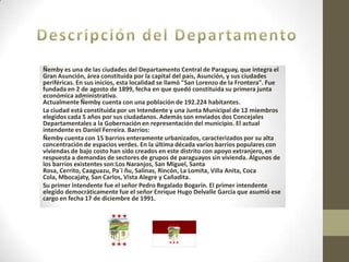 Ñemby es una de las ciudades del Departamento Central de Paraguay, que integra el
Gran Asunción, área constituida por la capital del país, Asunción, y sus ciudades
periféricas. En sus inicios, esta localidad se llamó "San Lorenzo de la Frontera". Fue
fundada en 2 de agosto de 1899, fecha en que quedó constituida su primera junta
económica administrativa.
Actualmente Ñemby cuenta con una población de 192.224 habitantes.
La ciudad está constituida por un Intendente y una Junta Municipal de 12 miembros
elegidos cada 5 años por sus ciudadanos. Además son enviados dos Concejales
Departamentales a la Gobernación en representación del municipio. El actual
intendente es Daniel Ferreira. Barrios:
Ñemby cuenta con 15 barrios enteramente urbanizados, caracterizados por su alta
concentración de espacios verdes. En la última década varios barrios populares con
viviendas de bajo costo han sido creados en este distrito con apoyo extranjero, en
respuesta a demandas de sectores de grupos de paraguayos sin vivienda. Algunos de
los barrios existentes son:Los Naranjos, San Miguel, Santa
Rosa, Cerrito, Caaguazu, Pa´i ñu, Salinas, Rincón, La Lomita, Villa Anita, Coca
Cola, Mbocajaty, San Carlos, Vista Alegre y Cañadita.
Su primer intendente fue el señor Pedro Regalado Bogarín. El primer intendente
elegido democráticamente fue el señor Enrique Hugo Delvalle García que asumió ese
cargo en fecha 17 de diciembre de 1991.
 