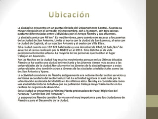 La ciudad se encuentra en un punto elevado del Departamento Central. Alcanza su
mayor elevación en el cerro del mismo nombre, con 176 msnm, con tres colinas
bastante diferenciadas entre sí divididas por el Arroyo Ñemby y sus afluentes.
La ciudad cuenta con 40 km². Es mediterránea, pero cuenta con accesos a los puertos
de la ciudad de San Antonio. Limita al norte con la ciudad de San Lorenzo, al este con
la ciudad de Capiatá, al sur con San Antonio y al oeste con Villa Elisa.
Esta ciudad cuenta con 192 224 habitantes y una densidad de 8745,36 hab./km² de
acuerdo al censo realizado por la DGEEC en el 2011. Este distrito es de vida
predominantemente urbana. La mayoría de las personas que habitan el lugar
trabajan en Asunción.
Por las Noches en la ciudad hay mucho movimiento porque en las últimas décadas
Ñemby se ha vuelto una ciudad universitaria y los jóvenes tienen más acceso a las
universidades de la ciudad.No solamente los jóvenes de la ciudad ingresan a estas
universidades sino también atrae a jóvenes de las ciudades aledañas tales como las
de: San Antonio y Ypane.
La actividad económica de Ñemby antiguamente era netamente del sector servicios y
en forma secundaria del sector industrial. La actividad agricola es casi nula por la
urbanización acelerada del distrito en los últimos años. Ñemby es considerada como
una ciudad dormitorio debido a que su población trabaja mayoritariamente en los
centros de negocios de Asunción.
En la ciudad se encuentra la Primera Planta procesadora de Papel Higiénico del
Paraguay "Cartón Box Del Paraguay".
La cooperativa Ñemby también forma un rol muy importante para los ciudadanos de
Ñemby y para el Desarrollo de la ciudad.
 