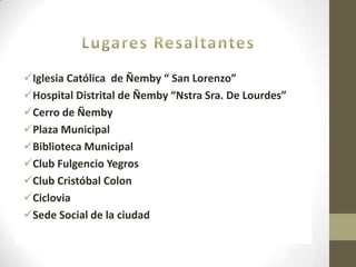 Iglesia Católica de Ñemby “ San Lorenzo”
Hospital Distrital de Ñemby “Nstra Sra. De Lourdes”
Cerro de Ñemby
Plaza Municipal
Biblioteca Municipal
Club Fulgencio Yegros
Club Cristóbal Colon
Ciclovia
Sede Social de la ciudad
 