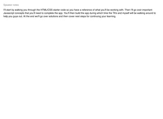 I’ll start by walking you through the HTML/CSS starter code so you have a reference of what you’ll be working with. Then I’ll go over important
Javascript concepts that you’ll need to complete the app. You’ll then build the app during which time the TA’s and myself will be walking around to
help you guys out. At the end we’ll go over solutions and then cover next steps for continuing your learning.
Speaker notes
 