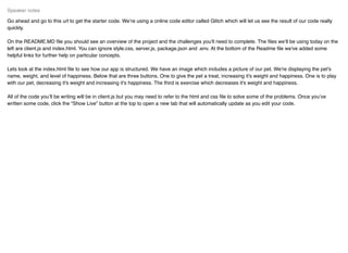 Go ahead and go to this url to get the starter code. We’re using a online code editor called Glitch which will let us see the result of our code really
quickly.
On the README.MD ﬁle you should see an overview of the project and the challenges you'll need to complete. The ﬁles we’ll be using today on the
left are client.js and index.html. You can ignore style.css, server.js, package.json and .env. At the bottom of the Readme ﬁle we've added some
helpful links for further help on particular concepts.
Lets look at the index.html ﬁle to see how our app is structured. We have an image which includes a picture of our pet. We're displaying the pet's
name, weight, and level of happiness. Below that are three buttons. One to give the pet a treat, increasing it's weight and happiness. One is to play
with our pet, decreasing it's weight and increasing it's happiness. The third is exercise which decreases it's weight and happiness.
All of the code you’ll be writing will be in client.js but you may need to refer to the html and css ﬁle to solve some of the problems. Once you’ve
written some code, click the “Show Live” button at the top to open a new tab that will automatically update as you edit your code.
Speaker notes
 