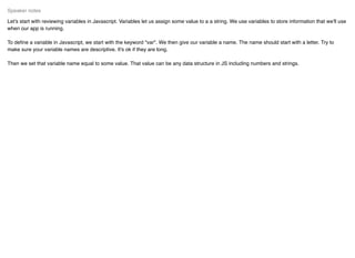 Let's start with reviewing variables in Javascript. Variables let us assign some value to a a string. We use variables to store information that we'll use
when our app is running.
To deﬁne a variable in Javascript, we start with the keyword "var". We then give our variable a name. The name should start with a letter. Try to
make sure your variable names are descriptive. It's ok if they are long.
Then we set that variable name equal to some value. That value can be any data structure in JS including numbers and strings.
Speaker notes
 
