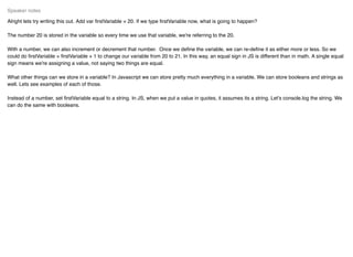 Alright lets try writing this out. Add var ﬁrstVariable = 20. If we type ﬁrstVariable now, what is going to happen?
The number 20 is stored in the variable so every time we use that variable, we're referring to the 20.
With a number, we can also increment or decrement that number. Once we deﬁne the variable, we can re-deﬁne it as either more or less. So we
could do ﬁrstVariable = ﬁrstVariable + 1 to change our variable from 20 to 21. In this way, an equal sign in JS is different than in math. A single equal
sign means we're assigning a value, not saying two things are equal.
What other things can we store in a variable? In Javascript we can store pretty much everything in a variable. We can store booleans and strings as
well. Lets see examples of each of those.
Instead of a number, set ﬁrstVariable equal to a string. In JS, when we put a value in quotes, it assumes its a string. Let's console.log the string. We
can do the same with booleans.
Speaker notes
 