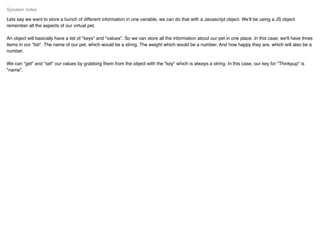 Lets say we want to store a bunch of different information in one variable, we can do that with a Javascript object. We'll be using a JS object
remember all the aspects of our virtual pet.
An object will basically have a list of "keys" and "values". So we can store all the information about our pet in one place. In this case, we'll have three
items in our "list". The name of our pet, which would be a string. The weight which would be a number. And how happy they are, which will also be a
number.
We can "get" and "set" our values by grabbing them from the object with the "key" which is always a string. In this case, our key for "Thinkpup" is
"name".
Speaker notes
 