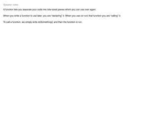 A function lets you separate your code into bite-sized pieces which you can use over again.
When you write a function to use later, you are “declaring” it. When you use (or run) that function you are “calling” it.
To call a function, we simply write doSomething() and then the function is run.
Speaker notes
 