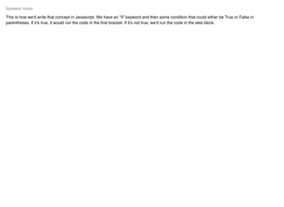 This is how we'd write that concept in Javascript. We have an "if" keyword and then some condition that could either be True or False in
parentheses. If it's true, it would run the code in the ﬁrst bracket. If it's not true, we'd run the code in the else block.
Speaker notes
 