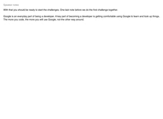 With that you should be ready to start the challenges. One last note before we do the ﬁrst challenge together.
Google is an everyday part of being a developer. A key part of becoming a developer is getting comfortable using Google to learn and look up things.
The more you code, the more you will use Google, not the other way around.
Speaker notes
 