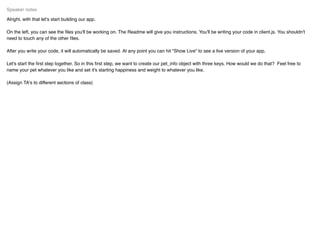 Alright, with that let's start building our app.
On the left, you can see the ﬁles you'll be working on. The Readme will give you instructions. You'll be writing your code in client.js. You shouldn't
need to touch any of the other ﬁles.
After you write your code, it will automatically be saved. At any point you can hit "Show Live" to see a live version of your app.
Let's start the ﬁrst step together. So in this ﬁrst step, we want to create our pet_info object with three keys. How would we do that? Feel free to
name your pet whatever you like and set it's starting happiness and weight to whatever you like.
(Assign TA's to different sections of class)
Speaker notes
 