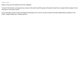 Alright. Let's go over the solutions to the main challenges.
For each of the functions, we're going to do a version of the same thing. We're going to ﬁrst grab the value from our object and then assign it to that
value plus or minus some number.
For our third step, we want to make sure weight can't go below zero. To do this, we add a function that checks weight before we update it in the
HTML. If weight is below one, it should equal one.
Speaker notes
 
