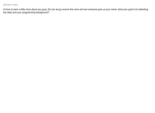 I'd love to learn a little more about you guys. So can we go around the room and can everyone give us your name, what your goal is for attending
the class and your programming background?
Speaker notes
 