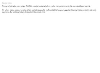 Thinkful is hosting the event tonight. Thinkful is a coding bootcamp built on a belief in one-on-one mentorship and project based learning.
We believe making a career transition is hard and to be successful, you'll need a lot of personal support and learning that's grounded in real-world
experience. Our workshop today is designed with this view in mind.
Speaker notes
 