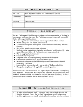 SECTIO         I – JOB IDE         TIFICATIO

Job Title:         Vice President, Facilities and Administrative Services
Department:        Facilities

Location:          San Francisco




                      SECTIO         II – JOB SUMMARY

The VP, Facilities and Administrative Services is an important member of the Bank’s
management and leadership team. The Facilities department is generally responsible
for the following critical functions:
      Lease negotiations, administration, and management of landlord relations
      Market surveys and new branch site evaluation
      Architectural design and development for new locations and existing portfolio
      remodels
      New office/ branch acquisition and build-out
      Facilities project management (including coordination/ participation with a wide
      range of Bank activities with Facilities impacts or dependencies)
      Day-to-day property management
      Construction management
      Long-term Bank-wide space planning and capacity management
      Coordination and execution of internal personnel moves
      Developing and managing Facilities-component of the Bank’s energy and
      sustainability programs
      Support efforts to ensure the safety and security of the Bank’s facilities
      Manage the compliance with applicable laws and regulations

This executive will play an important role supporting the department in accomplishing
these objectives. In addition to providing his/ her leadership and participation to these
important activities broadly, this individual will have specific responsibility for space
planning, corporate remodels, and corporate employee moves.




         SECTIO         III – DUTIES        A    D   RESPO      SIBILITIES

1.   Develop and maintain the Bank’s long-term space plan, related reporting, and
     planning activities. Ensure that the Bank’s anticipated growth and evolving
     facilities requirements are closely monitored, anticipated and satisfied. At times


                                            1
 