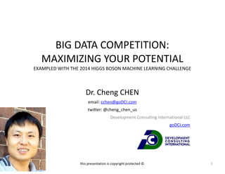 BIG 
DATA 
COMPETITION: 
MAXIMIZING 
YOUR 
POTENTIAL 
EXAMPLED 
WITH 
THE 
2014 
HIGGS 
BOSON 
MACHINE 
LEARNING 
CHALLENGE 
Dr. 
Cheng 
CHEN 
email: 
cchen@goDCI.com 
twitter: 
@cheng_chen_us 
Development 
Consulting 
International 
LLC 
goDCI.com 
this 
presentation 
is 
copyright 
protected 
© 1 
 