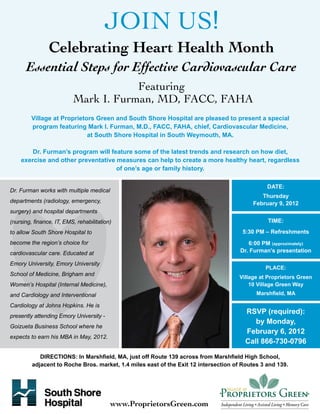 JOIN US!
                Celebrating Heart Health Month
       Essential Steps for Effective Cardiovascular Care
                                      Featuring
                          Mark I. Furman, MD, FACC, FAHA
         Village at Proprietors Green and South Shore Hospital are pleased to present a special
         program featuring Mark I. Furman, M.D., FACC, FAHA, chief, Cardiovascular Medicine,
                             at South Shore Hospital in South Weymouth, MA.

        Dr. Furman’s program will feature some of the latest trends and research on how diet,
    exercise and other preventative measures can help to create a more healthy heart, regardless
                                    of one’s age or family history.

                                                                                                DATE:
Dr. Furman works with multiple medical
                                                                                              Thursday
departments (radiology, emergency,                                                         February 9, 2012
surgery) and hospital departments
(nursing, finance, IT, EMS, rehabilitation)                                                     TIME:
to allow South Shore Hospital to                                                       5:30 PM – Refreshments
become the region’s choice for                                                           6:00 PM (approximately)
cardiovascular care. Educated at                                                      Dr. Furman’s presentation

Emory University, Emory University
                                                                                                PLACE:
School of Medicine, Brigham and
                                                                                      Village at Proprietors Green
Women’s Hospital (Internal Medicine),                                                     10 Village Green Way
and Cardiology and Interventional                                                           Marshfield, MA

Cardiology at Johns Hopkins. He is
                                                                                        RSVP (required):
presently attending Emory University -
                                                                                           by Monday,
Goizueta Business School where he
                                                                                        February 6, 2012
expects to earn his MBA in May, 2012.
                                                                                        Call 866-730-0796

            DIRECTIONS: In Marshfield, MA, just off Route 139 across from Marshfield High School,
         adjacent to Roche Bros. market, 1.4 miles east of the Exit 12 intersection of Routes 3 and 139.




                                          www.ProprietorsGreen.com
 