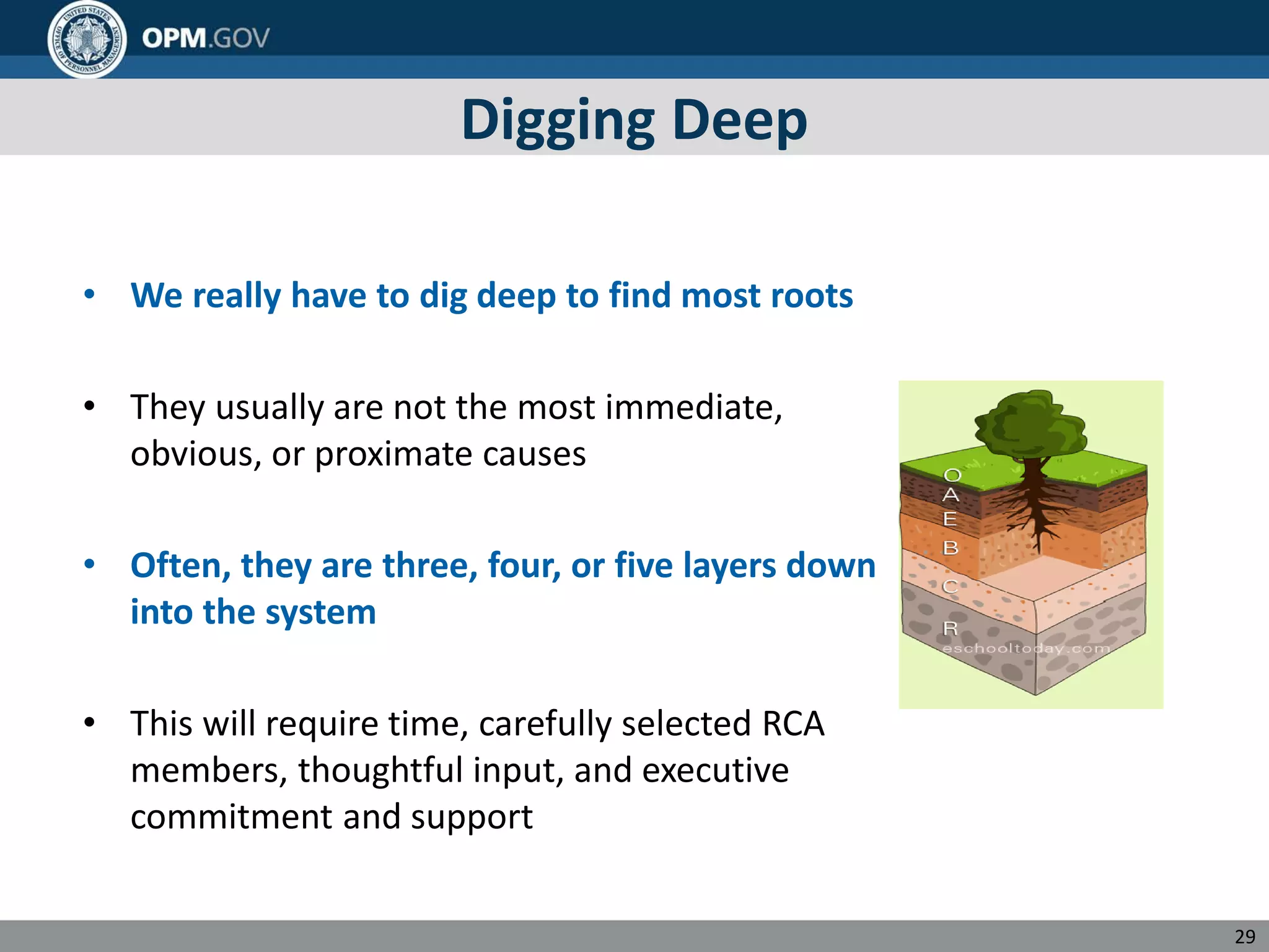 Digging Deep
• We really have to dig deep to find most roots
• They usually are not the most immediate,
obvious, or proximate causes
• Often, they are three, four, or five layers down
into the system
• This will require time, carefully selected RCA
members, thoughtful input, and executive
commitment and support
29
 
