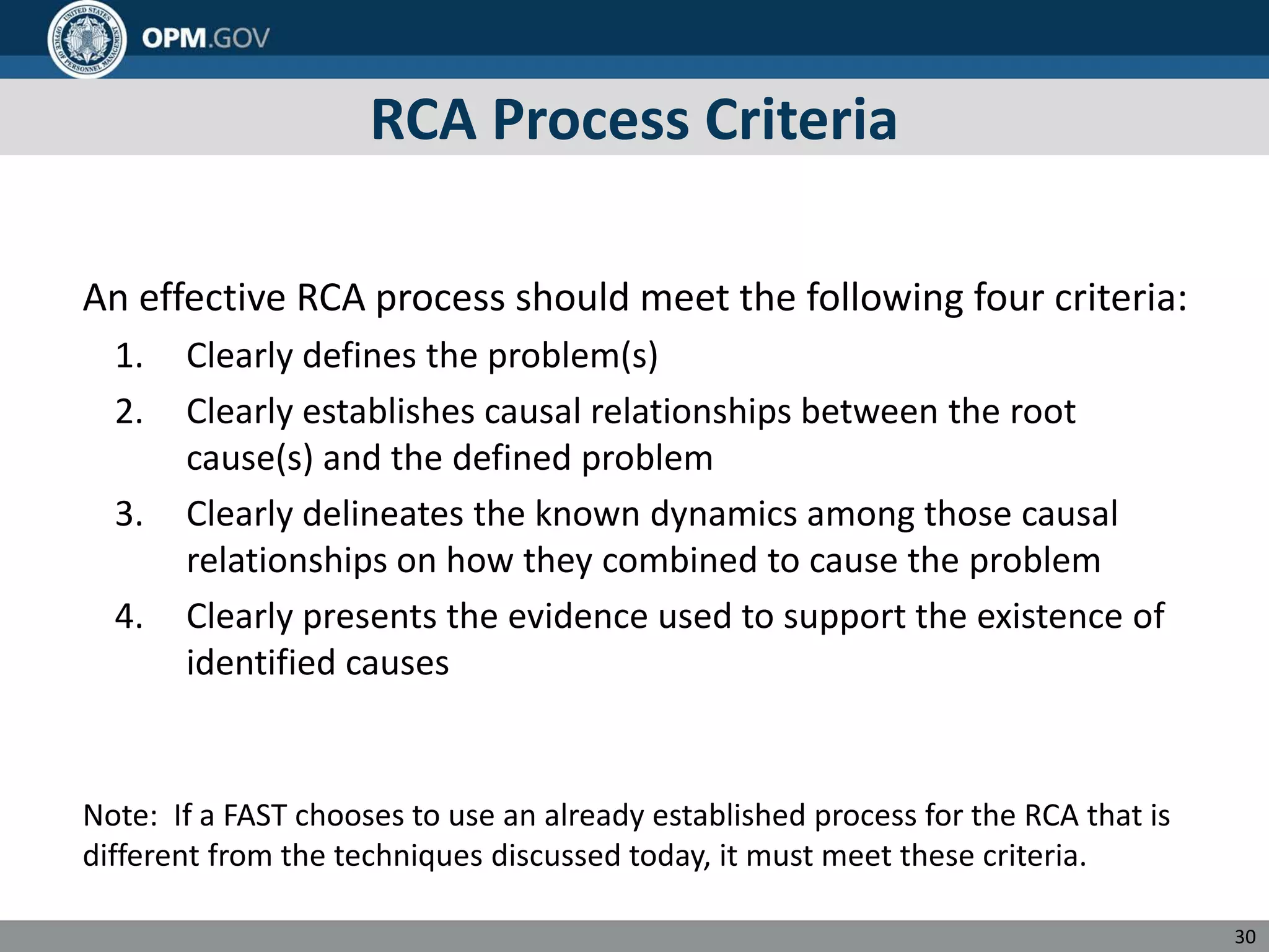 RCA Process Criteria
An effective RCA process should meet the following four criteria:
1. Clearly defines the problem(s)
2. Clearly establishes causal relationships between the root
cause(s) and the defined problem
3. Clearly delineates the known dynamics among those causal
relationships on how they combined to cause the problem
4. Clearly presents the evidence used to support the existence of
identified causes
Note: If a FAST chooses to use an already established process for the RCA that is
different from the techniques discussed today, it must meet these criteria.
30
 